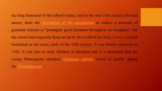 the king honoured in the school's name, had in the mid-16th century diverted
money from the dissolution of the monasteries to endow a network of
grammar schools to "propagate good literature throughout the kingdom", but
the school had originally been set up by the Guild of the Holy Cross, a church
institution in the town, early in the 15th century. It was further endowed in
1482. It was free to male children in Stratford and it is presumed that the
young Shakespeare attended. Grammar schools varied in quality during
the Elizabethan era,
 