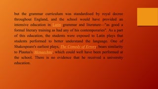 but the grammar curriculum was standardised by royal decree
throughout England, and the school would have provided an
intensive education in Latin grammar and literature—"as good a
formal literary training as had any of his contemporaries". As a part
of this education, the students were exposed to Latin plays that
students performed to better understand the language. One of
Shakespeare's earliest plays, The Comedy of Errors, bears similarity
to Plautus's Menaechmi, which could well have been performed at
the school. There is no evidence that he received a university
education.
 