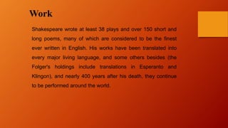 Work
Shakespeare wrote at least 38 plays and over 150 short and
long poems, many of which are considered to be the finest
ever written in English. His works have been translated into
every major living language, and some others besides (the
Folger's holdings include translations in Esperanto and
Klingon), and nearly 400 years after his death, they continue
to be performed around the world.
 