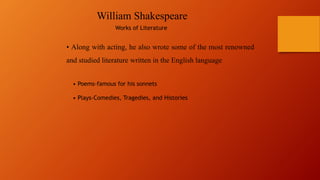 William Shakespeare
Works of Literature
• Along with acting, he also wrote some of the most renowned
and studied literature written in the English language
• Poems-famous for his sonnets
• Plays-Comedies, Tragedies, and Histories
 