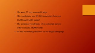 • He wrote 37 very successful plays
• His vocabulary was HUGE-somewhere between
17,000 and 34,000 words!
• The estimated vocabulary of an educated person
today is around 15,000 words
• He had an amazing influence on our English language
 
