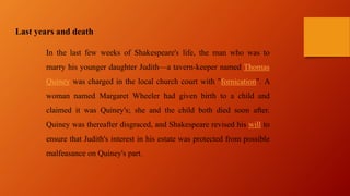 Last years and death
In the last few weeks of Shakespeare's life, the man who was to
marry his younger daughter Judith—a tavern-keeper named Thomas
Quiney was charged in the local church court with "fornication". A
woman named Margaret Wheeler had given birth to a child and
claimed it was Quiney's; she and the child both died soon after.
Quiney was thereafter disgraced, and Shakespeare revised his will to
ensure that Judith's interest in his estate was protected from possible
malfeasance on Quiney's part.
 