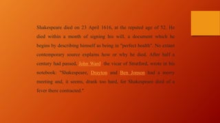 Shakespeare died on 23 April 1616, at the reputed age of 52. He
died within a month of signing his will, a document which he
begins by describing himself as being in "perfect health". No extant
contemporary source explains how or why he died. After half a
century had passed, John Ward, the vicar of Stratford, wrote in his
notebook: "Shakespeare, Drayton and Ben Jonson had a merry
meeting and, it seems, drank too hard, for Shakespeare died of a
fever there contracted."
 