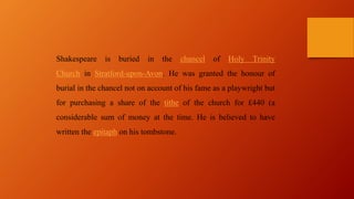 Shakespeare is buried in the chancel of Holy Trinity
Church in Stratford-upon-Avon. He was granted the honour of
burial in the chancel not on account of his fame as a playwright but
for purchasing a share of the tithe of the church for £440 (a
considerable sum of money at the time. He is believed to have
written the epitaph on his tombstone.
 
