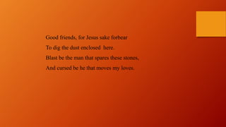 Good friends, for Jesus sake forbear
To dig the dust enclosed here.
Blast be the man that spares these stones,
And cursed be he that moves my loves.
 