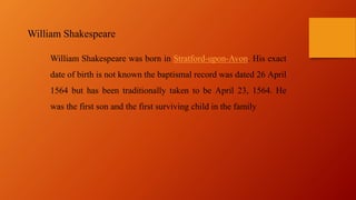 William Shakespeare was born in Stratford-upon-Avon. His exact
date of birth is not known the baptismal record was dated 26 April
1564 but has been traditionally taken to be April 23, 1564. He
was the first son and the first surviving child in the family
William Shakespeare
 