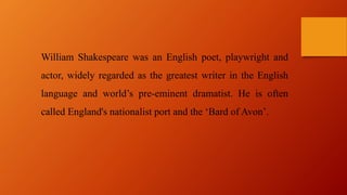 William Shakespeare was an English poet, playwright and
actor, widely regarded as the greatest writer in the English
language and world’s pre-eminent dramatist. He is often
called England's nationalist port and the ‘Bard of Avon’.
 