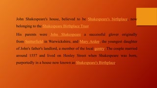 John Shakespeare's house, believed to be Shakespeare's birthplace, now
belonging to the Shakespeare Birthplace Trust
His parents were John Shakespeare a successful glover originally
from Snitterfield in Warwickshire, and Mary Arden, the youngest daughter
of John's father's landlord, a member of the local gentry. The couple married
around 1557 and lived on Henley Street when Shakespeare was born,
purportedly in a house now known as Shakespeare's Birthplace.
 