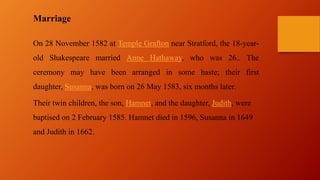 Marriage
On 28 November 1582 at Temple Grafton near Stratford, the 18-year-
old Shakespeare married Anne Hathaway, who was 26.. The
ceremony may have been arranged in some haste; their first
daughter, Susanna, was born on 26 May 1583, six months later.
Their twin children, the son, Hamnet, and the daughter, Judith, were
baptised on 2 February 1585. Hamnet died in 1596, Susanna in 1649
and Judith in 1662.
 