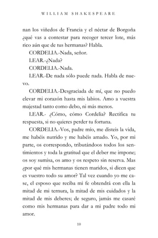 WILLIAM SHAKESPEARE



nan los viñedos de Francia y el néctar de Borgoña
¿qué vas a contestar para recoger tercer lote, más
rico aún que de tus hermanas? Habla.
   CORDELIA.-Nada, señor.
   LEAR.-¿Nada?
   CORDELIA.-Nada.
   LEAR.-De nada sólo puede nada. Habla de nue-
vo.
   CORDELIA.-Desgraciada de mí, que no puedo
elevar mi corazón hasta mis labios. Amo a vuestra
majestad tanto como debo, ni más menos.
   LEAR.- ¿Cómo, cómo Cordelia? Rectifica tu
respuesta, si no quieres perder tu fortuna.
   CORDELIA.-Vos, padre mío, me disteis la vida,
me habéis nutrido y me habéis amado. Yo, por mi
parte, os correspondo, tributándoos todos los sen-
timientos y toda la gratitud que el deber me impone;
os soy sumisa, os amo y os respeto sin reserva. Mas
¿por qué mis hermanas tienen maridos, si dicen que
es vuestro todo su amor? Tal vez cuando yo me ca-
se, el esposo que reciba mi fe obtendrá con ella la
mitad de mi ternura, la mitad de mis cuidados y la
mitad de mis deberes; de seguro, jamás me casaré
como mis hermanas para dar a mi padre todo mi
amor.
                         10
 
