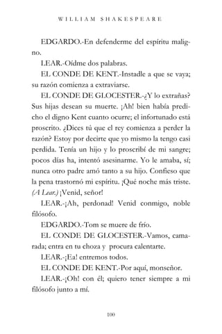 WILLIAM SHAKESPEARE



    EDGARDO.-En defenderme del espíritu malig-
no.
    LEAR.-Oídme dos palabras.
    EL CONDE DE KENT.-Instadle a que se vaya;
su razón comienza a extraviarse.
    EL CONDE DE GLOCESTER.-¿Y lo extrañas?
Sus hijas desean su muerte. ¡Ah! bien había predi-
cho el digno Kent cuanto ocurre; el infortunado está
proscrito. ¿Dices tú que el rey comienza a perder la
razón? Estoy por decirte que yo mismo la tengo casi
perdida. Tenía un hijo y lo proscribí de mi sangre;
pocos días ha, intentó asesinarme. Yo le amaba, sí;
nunca otro padre amó tanto a su hijo. Confieso que
la pena trastornó mi espíritu. ¡Qué noche más triste.
(A Lear.) ¡Venid, señor!
    LEAR.-¡Ah, perdonad! Venid conmigo, noble
filósofo.
    EDGARDO.-Tom se muere de frío.
    EL CONDE DE GLOCESTER.-Vamos, cama-
rada; entra en tu choza y procura calentarte.
    LEAR.-¡Ea! entremos todos.
    EL CONDE DE KENT.-Por aquí, monseñor.
    LEAR.-¡Oh! con él; quiero tener siempre a mi
filósofo junto a mí.


                         100
 