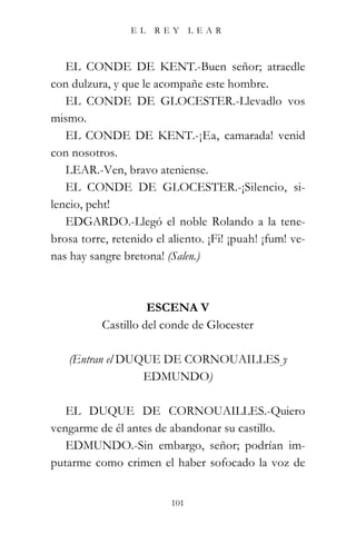 EL   REY       LEAR



   EL CONDE DE KENT.-Buen señor; atraedle
con dulzura, y que le acompañe este hombre.
   EL CONDE DE GLOCESTER.-Llevadlo vos
mismo.
   EL CONDE DE KENT.-¡Ea, camarada! venid
con nosotros.
   LEAR.-Ven, bravo ateniense.
   EL CONDE DE GLOCESTER.-¡Silencio, si-
lencio, peht!
   EDGARDO.-Llegó el noble Rolando a la tene-
brosa torre, retenido el aliento. ¡Fi! ¡puah! ¡fum! ve-
nas hay sangre bretona! (Salen.)



                     ESCENA V
           Castillo del conde de Glocester

   (Entran el DUQUE DE CORNOUAILLES y
                 EDMUNDO)

   EL DUQUE DE CORNOUAILLES.-Quiero
vengarme de él antes de abandonar su castillo.
   EDMUNDO.-Sin embargo, señor; podrían im-
putarme como crimen el haber sofocado la voz de


                          101
 