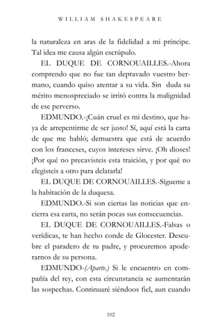 WILLIAM SHAKESPEARE



la naturaleza en aras de la fidelidad a mi príncipe.
Tal idea me causa algún escrúpulo.
    EL DUQUE DE CORNOUAILLES.-Ahora
comprendo que no fue tan depravado vuestro her-
mano, cuando quiso atentar a su vida. Sin duda su
mérito menospreciado se irritó contra la malignidad
de ese perverso.
    EDMUNDO.-¡Cuán cruel es mi destino, que ha-
ya de arrepentirme de ser justo! Sí, aquí está la carta
de que me habló; demuestra que está de acuerdo
con los franceses, cuyos intereses sirve. ¡Oh dioses!
¡Por qué no precavisteis esta traición, y por qué no
elegisteis a otro para delatarla!
    EL DUQUE DE CORNOUAILLES.-Sígueme a
la habitación de la duquesa.
    EDMUNDO.-Si son ciertas las noticias que en-
cierra esa carta, no serán pocas sus consecuencias.
    EL DUQUE DE CORNOUAILLES.-Falsas o
verídicas, te han hecho conde de Glocester. Descu-
bre el paradero de tu padre, y procuremos apode-
rarnos de su persona.
    EDMUNDO-(Aparte.) Si le encuentro en com-
pañía del rey, con esta circunstancia se aumentarán
las sospechas. Continuaré siéndoos fiel, aun cuando


                          102
 