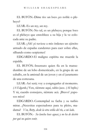 WILLIAM SHAKESPEARE



    EL BUFÓN.-Dime tío: un loco ¿es noble o ple-
beyo?
    LEAR.-Es un rey, un rey.
    EL BUFÓN.-No tal, es un plebeyo; porque loco
es el plebeyo que ennoblece a su hija y la ve colo-
cada ante su padre.
    LEAR.-¡Ah! ¡si tuviese a mis órdenes un ejército
armado de espadas candentes para caer sobre ellas,
silbando como serpientes!
    EDGARDO-El maligno espíritu me muerde la
espalda.
    EL BUFÓN.-Insensato quien fía en la manse-
dumbre de un lobo domesticado, en la grupa de un
caballo, en la amistad de un joven y en el juramento
de una cortesana.
    LEAR.-Así será; voy a congregarles al momento.
(A Edgardo.) Ven, siéntate aquí, sabio juez. (Al bufón.)
Y tú, cuerdo consejero, siéntate acá. ¡Bravo! ¡rapo-
sos míos!
    EDGARDO.-Contemplad su facha y su turbio
mirar. ¿Necesitas espectadores para tu pleito, ma-
dama? “Ven, Betty, desde la otra orilla del río, a mi lado.”
    EL BUFÓN.-“Su lancha hace aguas; y no ha de decirte
por qué no quiere venir.”


                            104
 