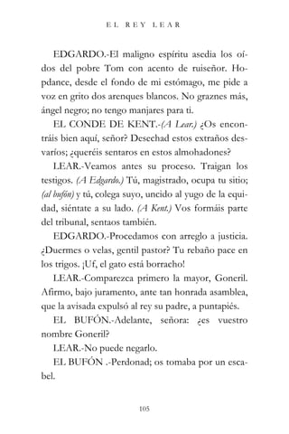 EL   REY       LEAR



    EDGARDO.-El maligno espíritu asedia los oí-
dos del pobre Tom con acento de ruiseñor. Ho-
pdance, desde el fondo de mi estómago, me pide a
voz en grito dos arenques blancos. No graznes más,
ángel negro; no tengo manjares para ti.
    EL CONDE DE KENT.-(A Lear.) ¿Os encon-
tráis bien aquí, señor? Desechad estos extraños des-
varíos; ¿queréis sentaros en estos almohadones?
    LEAR.-Veamos antes su proceso. Traigan los
testigos. (A Edgardo.) Tú, magistrado, ocupa tu sitio;
(al bufón) y tú, colega suyo, uncido al yugo de la equi-
dad, siéntate a su lado. (A Kent.) Vos formáis parte
del tribunal, sentaos también.
    EDGARDO.-Procedamos con arreglo a justicia.
¿Duermes o velas, gentil pastor? Tu rebaño pace en
los trigos. ¡Uf, el gato está borracho!
    LEAR.-Comparezca primero la mayor, Goneril.
Afirmo, bajo juramento, ante tan honrada asamblea,
que la avisada expulsó al rey su padre, a puntapiés.
    EL BUFÓN.-Adelante, señora: ¿es vuestro
nombre Goneril?
    LEAR.-No puede negarlo.
    EL BUFÓN .-Perdonad; os tomaba por un esca-
bel.


                          105
 