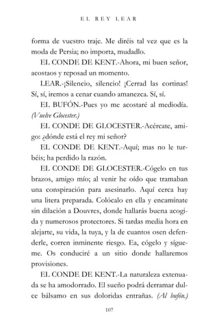 EL   REY       LEAR



forma de vuestro traje. Me diréis tal vez que es la
moda de Persia; no importa, mudadlo.
    EL CONDE DE KENT.-Ahora, mi buen señor,
acostaos y reposad un momento.
    LEAR.-¡Silencio, silencio! ¡Cerrad las cortinas!
Sí, sí, iremos a cenar cuando amanezca. Sí, sí.
    EL BUFÓN.-Pues yo me acostaré al mediodía.
(Vuelve Glocester.)
    EL CONDE DE GLOCESTER.-Acércate, ami-
go: ¿dónde está el rey mi señor?
    EL CONDE DE KENT.-Aquí; mas no le tur-
béis; ha perdido la razón.
    EL CONDE DE GLOCESTER.-Cógelo en tus
brazos, amigo mío; al venir he oído que tramaban
una conspiración para asesinarlo. Aquí cerca hay
una litera preparada. Colócalo en ella y encamínate
sin dilación a Douvres, donde hallarás buena acogi-
da y numerosos protectores. Si tardas media hora en
alejarte, su vida, la tuya, y la de cuantos osen defen-
derle, corren inminente riesgo. Ea, cógelo y sígue-
me. Os conduciré a un sitio donde hallaremos
provisiones.
    EL CONDE DE KENT.-La naturaleza extenua-
da se ha amodorrado. El sueño podrá derramar dul-
ce bálsamo en sus doloridas entrañas. (Al bufón.)
                          107
 