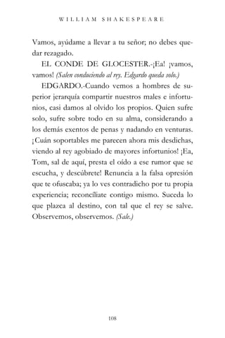 WILLIAM SHAKESPEARE



Vamos, ayúdame a llevar a tu señor; no debes que-
dar rezagado.
   EL CONDE DE GLOCESTER.-¡Ea! ¡vamos,
vamos! (Salen conduciendo al rey. Edgardo queda solo.)
   EDGARDO.-Cuando vemos a hombres de su-
perior jerarquía compartir nuestros males e infortu-
nios, casi damos al olvido los propios. Quien sufre
solo, sufre sobre todo en su alma, considerando a
los demás exentos de penas y nadando en venturas.
¡ Cuán soportables me parecen ahora mis desdichas,
viendo al rey agobiado de mayores infortunios! ¡Ea,
Tom, sal de aquí, presta el oído a ese rumor que se
escucha, y descúbrete! Renuncia a la falsa opresión
que te ofuscaba; ya lo ves contradicho por tu propia
experiencia; reconcíliate contigo mismo. Suceda lo
que plazca al destino, con tal que el rey se salve.
Observemos, observemos. (Sale.)




                         108
 