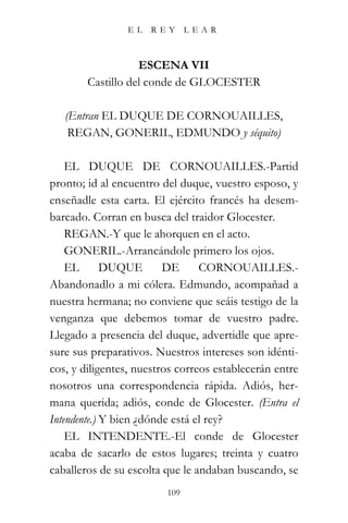EL    REY      LEAR



                   ESCENA VII
        Castillo del conde de GLOCESTER

   (Entran EL DUQUE DE CORNOUAILLES,
    REGAN, GONERIL, EDMUNDO y séquito)

    EL DUQUE DE CORNOUAILLES.-Partid
pronto; id al encuentro del duque, vuestro esposo, y
enseñadle esta carta. El ejército francés ha desem-
barcado. Corran en busca del traidor Glocester.
    REGAN.-Y que le ahorquen en el acto.
    GONERIL.-Arrancándole primero los ojos.
    EL       DUQUE       DE      CORNOUAILLES.-
Abandonadlo a mi cólera. Edmundo, acompañad a
nuestra hermana; no conviene que seáis testigo de la
venganza que debemos tomar de vuestro padre.
Llegado a presencia del duque, advertidle que apre-
sure sus preparativos. Nuestros intereses son idénti-
cos, y diligentes, nuestros correos establecerán entre
nosotros una correspondencia rápida. Adiós, her-
mana querida; adiós, conde de Glocester. (Entra el
Intendente.) Y bien ¿dónde está el rey?
    EL INTENDENTE.-El conde de Glocester
acaba de sacarlo de estos lugares; treinta y cuatro
caballeros de su escolta que le andaban buscando, se
                         109
 