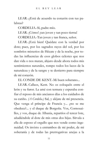 EL   REY       LEAR



    LEAR.-¿Está de acuerdo tu corazón con tus pa-
labras?
    CORDELIA.-Sí, padre mío.
    LEAR.-¡Cómo! ¡tan joven y tan poco tierna!
    CORDELIA.-Tan joven y tan franca, señor.
    LEAR.-¡Está bien! Quédate con la verdad por
dote; pues, por los sagrados rayos del sol, por los
sombríos misterios de Hécate y de la noche, por to-
das las influencias de esos globos celestes que nos
dan vida o nos matan, abjuro desde ahora todos mis
sentimientos naturales, rompo todos los lazos de la
naturaleza y de la sangre y te destierro para siempre
de mi corazón.
    EL CONDE DE KENT.-Mi buen soberano...
    LEAR.-Callaos, Kent. No os coloquéis entre el
león y su furor. La amé con ternura y esperaba con-
fiar el reposo de mis ancianos días a los cuidados de
su cariño. (A Cordelia.) Sal, y aléjate de mí presencia.
Que venga el príncipe de Francia y... ¿no se me
obedece?... y el duque de Borgoña. Vos, Cornouai-
lles, y vos, duque de Albania, repartíos el tercer lote,
añadiéndole al dote de mis otras dos hijas. Sírvala a
ella de esposo el orgullo que nos vende como inge-
nuidad. Os invisto a entrambos de mi poder, de mi
soberanía y de todas las prerrogativas anejas a la
                           11
 