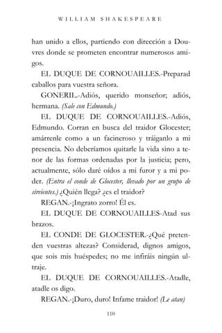WILLIAM SHAKESPEARE



han unido a ellos, partiendo con dirección a Dou-
vres donde se prometen encontrar numerosos ami-
gos.
    EL DUQUE DE CORNOUAILLES.-Preparad
caballos para vuestra señora.
    GONERIL.-Adiós, querido monseñor; adiós,
hermana. (Sale con Edmundo.)
    EL DUQUE DE CORNOUAILLES.-Adiós,
Edmundo. Corran en busca del traidor Glocester;
amárrenle como a un facineroso y tráiganlo a mi
presencia. No deberíamos quitarle la vida sino a te-
nor de las formas ordenadas por la justicia; pero,
actualmente, sólo daré oídos a mi furor y a mi po-
der. (Entra el conde de Glocester, llevado por un grupo de
sirvientes.) ¿Quién llega? ¿es el traidor?
    REGAN.-¡Ingrato zorro! Él es.
    EL DUQUE DE CORNOUAILLES-Atad sus
brazos.
    EL CONDE DE GLOCESTER.-¿Qué preten-
den vuestras altezas? Considerad, dignos amigos,
que sois mis huéspedes; no me infiráis ningún ul-
traje.
    EL DUQUE DE CORNOUAILLES.-Atadle,
atadle os digo.
    REGAN.-¡Duro, duro! Infame traidor! (Le atan)
                           110
 