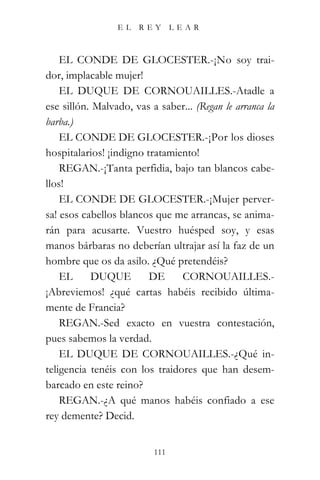 EL   REY       LEAR



    EL CONDE DE GLOCESTER.-¡No soy trai-
dor, implacable mujer!
    EL DUQUE DE CORNOUAILLES.-Atadle a
ese sillón. Malvado, vas a saber... (Regan le arranca la
barba.)
    EL CONDE DE GLOCESTER.-¡Por los dioses
hospitalarios! ¡indigno tratamiento!
    REGAN.-¡Tanta perfidia, bajo tan blancos cabe-
llos!
    EL CONDE DE GLOCESTER.-¡Mujer perver-
sa! esos cabellos blancos que me arrancas, se anima-
rán para acusarte. Vuestro huésped soy, y esas
manos bárbaras no deberían ultrajar así la faz de un
hombre que os da asilo. ¿Qué pretendéis?
    EL     DUQUE         DE     CORNOUAILLES.-
¡Abreviemos! ¿qué cartas habéis recibido última-
mente de Francia?
    REGAN.-Sed exacto en vuestra contestación,
pues sabemos la verdad.
    EL DUQUE DE CORNOUAILLES.-¿Qué in-
teligencia tenéis con los traidores que han desem-
barcado en este reino?
    REGAN.-¿A qué manos habéis confiado a ese
rey demente? Decid.


                          111
 