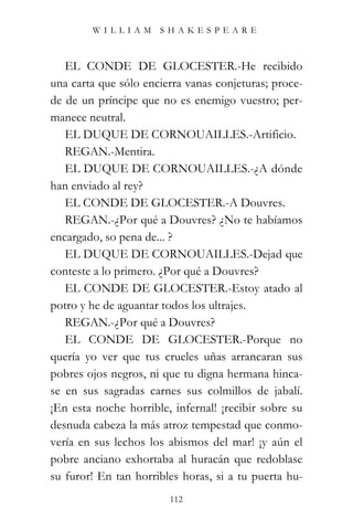 WILLIAM SHAKESPEARE



   EL CONDE DE GLOCESTER.-He recibido
una carta que sólo encierra vanas conjeturas; proce-
de de un príncipe que no es enemigo vuestro; per-
manece neutral.
   EL DUQUE DE CORNOUAILLES.-Artificio.
   REGAN.-Mentira.
   EL DUQUE DE CORNOUAILLES.-¿A dónde
han enviado al rey?
   EL CONDE DE GLOCESTER.-A Douvres.
   REGAN.-¿Por qué a Douvres? ¿No te habíamos
encargado, so pena de... ?
   EL DUQUE DE CORNOUAILLES.-Dejad que
conteste a lo primero. ¿Por qué a Douvres?
   EL CONDE DE GLOCESTER.-Estoy atado al
potro y he de aguantar todos los ultrajes.
   REGAN.-¿Por qué a Douvres?
   EL CONDE DE GLOCESTER.-Porque no
quería yo ver que tus crueles uñas arrancaran sus
pobres ojos negros, ni que tu digna hermana hinca-
se en sus sagradas carnes sus colmillos de jabalí.
¡En esta noche horrible, infernal! ¡recibir sobre su
desnuda cabeza la más atroz tempestad que conmo-
vería en sus lechos los abismos del mar! ¡y aún el
pobre anciano exhortaba al huracán que redoblase
su furor! En tan horribles horas, si a tu puerta hu-
                        112
 
