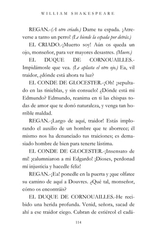 WILLIAM SHAKESPEARE



   REGAN.-(A otro criado.) Dame tu espada. ¡Atre-
verse a tanto un perro! (Le hiende la espada por detrás.)
   EL CRIADO.-¡Muerto soy! Aún os queda un
ojo, monseñor, para ver mayores desastres. (Muere.)
   EL      DUQUE         DE      CORNOUAILLES.-
Impidámosle que vea. (Le aplasta el otro ojo.) Ea, vil
traidor, ¿dónde está ahora tu luz?
   EL CONDE DE GLOCESTER.-¡Oh! ¡sepulta-
do en las tinieblas, y sin consuelo! ¿Dónde está mi
Edmundo? Edmundo, reanima en ti las chispas to-
das de amor que te donó naturaleza, y venga tan ho-
rrible maldad.
   REGAN.-¡Largo de aquí, traidor! Estás implo-
rando el auxilio de un hombre que te aborrece; él
mismo nos ha denunciado tus traiciones; es dema-
siado hombre de bien para tenerte lástima.
   EL CONDE DE GLOCESTER.-¡Insensato de
mí! ¡calumniaron a mi Edgardo! ¡Dioses, perdonad
mí injusticia y hacedle feliz!
   REGAN.-¡Ea! ponedle en la puerta y ¡que olfatee
su camino de aquí a Douvres. ¿Qué tal, monseñor,
cómo os encontráis?
   EL DUQUE DE CORNOUAILLES.-He reci-
bido una herida profunda. Venid, señora, sacad de
ahí a ese traidor ciego. Cubran de estiércol el cadá-
                           114
 