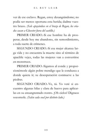 EL    REY      LEAR



ver de ese esclavo. Regan, estoy desangrándome; no
podía ser menos oportuna esta herida; dadme vues-
tro brazo. (Sale apoyándose en el brazo de Regan, los cria-
dos sacan a Glocester fuera del castillo.)
    PRIMER CRIADO.-Si ese hombre ha de pros-
perar, desde hoy me abandono, sin remordimiento,
a toda suerte de crímenes.
    SEGUNDO CRIADO.-Si esa mujer alcanza lar-
ga vida y no encuentra la muerte sino al término de
apacible vejez, todas las mujeres van a convertirse
en monstruos.
    PRIMER CRIADO.-Sigamos al conde y propor-
cionémosle algún pobre mendigo que le conduzca a
donde quiera ir; su desesperación conmueve a las
piedras.
    SEGUNDO CRIADO.-Ve, tú. Yo veré si en-
cuentro algunas hilas y clara de huevo para aplicar-
las en su ensangrentado rostro. ¡Oh cielos! Dignaos
socorrerle. (Salen cada cual por distinto lado.)




                           115
 