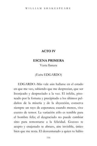 WILLIAM SHAKESPEARE




                     ACTO IV

              ESCENA PRIMERA
                 Vasta llanura

                (Entra EDGARDO)

    EDGARDO.-Más vale aún hallarse en el estado
en que me veo, sabiendo que me desprecian, que ser
lisonjeado y despreciado a la vez. El infeliz, piso-
teado por la fortuna y precipitado a los últimos pel-
daños de la miseria y de la abyección, conserva
siempre un rayo de esperanza; cuando menos, vive
exento de temor. La variación sólo es temible para
el hombre feliz; el desgraciado no puede cambiar
sino para remontarse a la felicidad. Gozoso te
acepto y enajenado te abrazo, aire invisible, único
bien que me resta. El desventurado a quien tu hálito
                         116
 