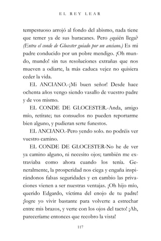 EL   REY       LEAR



tempestuoso arrojó al fondo del abismo, nada tiene
que temer ya de sus huracanes. Pero ¿quién llega?
(Entra el conde de Glocester guiado por un anciano.) Es mi
padre conducido por un pobre mendigo. ¡Oh mun-
do, mundo! sin tus resoluciones extrañas que nos
mueven a odiarte, la más caduca vejez no quisiera
ceder la vida.
   EL ANCIANO.-¡Mi buen señor! Desde hace
ochenta años vengo siendo vasallo de vuestro padre
y de vos mismo.
   EL CONDE DE GLOCESTER.-Anda, amigo
mío, retírate; tus consuelos no pueden reportarme
bien alguno, y pudieran serte funestos.
   EL ANCIANO.-Pero yendo solo. no podréis ver
vuestro camino.
   EL CONDE DE GLOCESTER-No he de ver
ya camino alguno, ni necesito ojos; también me ex-
traviaba como ahora cuando los tenía. Ge-
neralmente, la prosperidad nos ciega y engaña inspi-
rándonos falsas seguridades y en cambio las priva-
ciones vienen a ser nuestras ventajas. ¡Oh hijo mío,
querido Edgardo, víctima del enojo de tu padre!
¡logre yo vivir bastante para volverte a estrechar
entre mis brazos, y verte con los ojos del tacto! ¡Ah,
pareceríame entonces que recobro la vista!
                           117
 