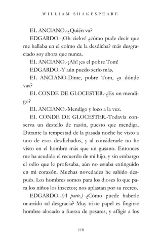 WILLIAM SHAKESPEARE



    EL ANCIANO.-¿Quién va?
    EDGARDO.-¡Oh cielos! ¿cómo pude decir que
me hallaba en el colmo de la desdicha? más desgra-
ciado soy ahora que nunca.
    EL ANCIANO.-¡Ah! ¡es el pobre Tom!
    EDGARDO.-Y aún puedo serlo más.
    EL ANCIANO-Dime, pobre Tom, ¿a dónde
vas?
    EL CONDE DE GLOCESTER.-¿Es un mendi-
go?
    EL ANCIANO.-Mendigo y loco a la vez.
    EL CONDE DE GLOCESTER.-Todavía con-
serva un destello de razón, puesto que mendiga.
Durante la tempestad de la pasada noche he visto a
uno de esos desdichados, y al considerarle no he
visto en el hombre más que un gusano. Entonces
me ha acudido el recuerdo de mi hijo, y sin embargo
el odio que le profesaba, aún no estaba extinguido
en mi corazón. Muchas novedades he sabido des-
pués. Los hombres somos para los dioses lo que pa-
ra los niños los insectos; nos aplastan por su recreo.
    EDGARDO.-(A parte.) ¿Cómo puede haberle
ocurrido tal desgracia? Muy triste papel es fingirse
hombre alocado a fuerza de pesares, y afligir a los


                         118
 