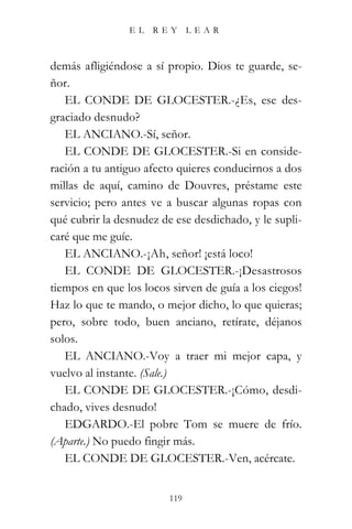 EL   REY       LEAR



demás afligiéndose a sí propio. Dios te guarde, se-
ñor.
   EL CONDE DE GLOCESTER.-¿Es, ese des-
graciado desnudo?
   EL ANCIANO.-Sí, señor.
   EL CONDE DE GLOCESTER.-Si en conside-
ración a tu antiguo afecto quieres conducirnos a dos
millas de aquí, camino de Douvres, préstame este
servicio; pero antes ve a buscar algunas ropas con
qué cubrir la desnudez de ese desdichado, y le supli-
caré que me guíe.
   EL ANCIANO.-¡Ah, señor! ¡está loco!
   EL CONDE DE GLOCESTER.-¡Desastrosos
tiempos en que los locos sirven de guía a los ciegos!
Haz lo que te mando, o mejor dicho, lo que quieras;
pero, sobre todo, buen anciano, retírate, déjanos
solos.
   EL ANCIANO.-Voy a traer mi mejor capa, y
vuelvo al instante. (Sale.)
   EL CONDE DE GLOCESTER.-¡Cómo, desdi-
chado, vives desnudo!
   EDGARDO.-El pobre Tom se muere de frío.
(Aparte.) No puedo fingir más.
   EL CONDE DE GLOCESTER.-Ven, acércate.


                         119
 