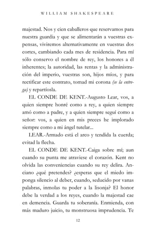 WILLIAM SHAKESPEARE



majestad. Nos y cien caballeros que reservamos para
nuestra guardia y que se alimentarán a vuestras ex-
pensas, viviremos alternativamente en vuestras dos
cortes, cambiando cada mes de residencia. Para mí
sólo conservo el nombre de rey, los honores a él
inherentes; la autoridad, las rentas y la administra-
ción del imperio, vuestras son, hijos míos, y para
rectificar este contrato, tomad mi corona (se la entre-
ga) y repartíosla.
    EL CONDE DE KENT.-Augusto Lear, vos, a
quien siempre honré como a rey, a quien siempre
amó como a padre, y a quien siempre seguí como a
señor: vos, a quien en mis preces he implorado
siempre como a mi ángel tutelar...
    LEAR.-Armado está el arco y tendida la cuerda;
evitad la flecha.
    EL CONDE DE KENT.-Caiga sobre mí; aun
cuando su punta me atraviese el corazón. Kent no
olvida las conveniencias cuando su rey delira. An-
ciano ¿qué pretendes? ¿esperas que el miedo im-
ponga silencio al deber, cuando, seducido por vanas
palabras, inmolas tu poder a la lisonja? El honor
debe la verdad a los reyes, cuando la majestad cae
en demencia. Guarda tu soberanía. Enmienda, con
más maduro juicio, tu monstruosa imprudencia. Te
                          12
 