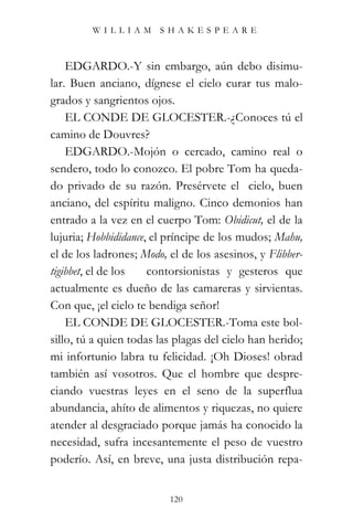 WILLIAM SHAKESPEARE



    EDGARDO.-Y sin embargo, aún debo disimu-
lar. Buen anciano, dígnese el cielo curar tus malo-
grados y sangrientos ojos.
    EL CONDE DE GLOCESTER.-¿Conoces tú el
camino de Douvres?
    EDGARDO.-Mojón o cercado, camino real o
sendero, todo lo conozco. El pobre Tom ha queda-
do privado de su razón. Presérvete el cielo, buen
anciano, del espíritu maligno. Cinco demonios han
entrado a la vez en el cuerpo Tom: Obidicut, el de la
lujuria; Hobbididance, el príncipe de los mudos; Mahu,
el de los ladrones; Modo, el de los asesinos, y Flibber-
tigibbet, el de los   contorsionistas y gesteros que
actualmente es dueño de las camareras y sirvientas.
Con que, ¡el cielo te bendiga señor!
    EL CONDE DE GLOCESTER.-Toma este bol-
sillo, tú a quien todas las plagas del cielo han herido;
mi infortunio labra tu felicidad. ¡Oh Dioses! obrad
también así vosotros. Que el hombre que despre-
ciando vuestras leyes en el seno de la superflua
abundancia, ahíto de alimentos y riquezas, no quiere
atender al desgraciado porque jamás ha conocido la
necesidad, sufra incesantemente el peso de vuestro
poderío. Así, en breve, una justa distribución repa-


                          120
 