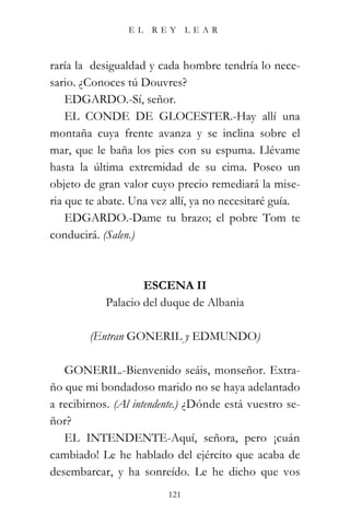 EL    REY      LEAR



raría la desigualdad y cada hombre tendría lo nece-
sario. ¿Conoces tú Douvres?
    EDGARDO.-Sí, señor.
    EL CONDE DE GLOCESTER.-Hay allí una
montaña cuya frente avanza y se inclina sobre el
mar, que le baña los pies con su espuma. Llévame
hasta la última extremidad de su cima. Poseo un
objeto de gran valor cuyo precio remediará la mise-
ria que te abate. Una vez allí, ya no necesitaré guía.
    EDGARDO.-Dame tu brazo; el pobre Tom te
conducirá. (Salen.)



                    ESCENA II
            Palacio del duque de Albania

        (Entran GONERIL y EDMUNDO)

   GONERIL.-Bienvenido seáis, monseñor. Extra-
ño que mi bondadoso marido no se haya adelantado
a recibirnos. (Al intendente.) ¿Dónde está vuestro se-
ñor?
   EL INTENDENTE-Aquí, señora, pero ¡cuán
cambiado! Le he hablado del ejército que acaba de
desembarcar, y ha sonreído. Le he dicho que vos
                         121
 