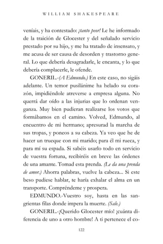 WILLIAM SHAKESPEARE



veníais, y ha contestado: ¡tanto peor! Le he informado
de la traición de Glocester y del señalado servicio
prestado por su hijo, y me ha tratado de insensato, y
me acusa de ser causa de desorden y trastorno gene-
ral. Lo que debería desagradarle, le encanta, y lo que
debería complacerle, le ofende.
    GONERIL.-(A Edmundo.) En este caso, no sigáis
adelante. Un temor pusilánime ha helado su cora-
zón, impidiéndole atreverse a empresa alguna. No
querrá dar oído a las injurias que lo ordenan ven-
ganza. Muy bien pudieran realizarse los votos que
formábamos en el camino. Volved, Edmundo, al
encuentro de mi hermano; apresurad la marcha de
sus tropas, y poneos a su cabeza. Ya veo que he de
hacer un trueque con mi marido; para él mi rueca, y
para mí su espada. Si sabéis usarlo todo en servicio
de vuestra fortuna, recibiréis en breve las órdenes
de una amante. Tomad esta prenda. (Le da una prenda
de amor.) Ahorra palabras, vuelve la cabeza... Si este
beso pudiese hablar, te haría exhalar el alma en un
transporte. Compréndeme y prospera.
    EDMUNDO.-Vuestro soy, hasta en las san-
grientas filas donde impera la muerte. (Sale.)
    GONERIL.-¡Querido Glocester mío! ¡cuánta di-
ferencia de uno a otro hombre! A ti pertenece el co-
                         122
 