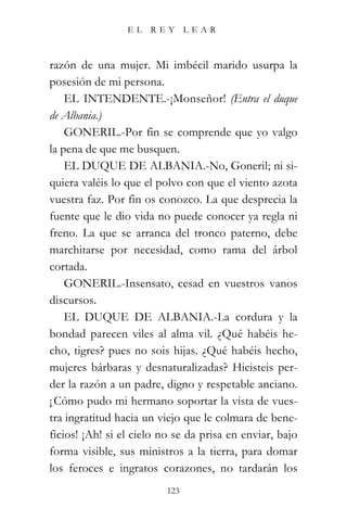 EL   REY       LEAR



razón de una mujer. Mi imbécil marido usurpa la
posesión de mi persona.
    EL INTENDENTE.-¡Monseñor! (Entra el duque
de Albania.)
    GONERIL.-Por fin se comprende que yo valgo
la pena de que me busquen.
    EL DUQUE DE ALBANIA.-No, Goneril; ni si-
quiera valéis lo que el polvo con que el viento azota
vuestra faz. Por fin os conozco. La que desprecia la
fuente que le dio vida no puede conocer ya regla ni
freno. La que se arranca del tronco paterno, debe
marchitarse por necesidad, como rama del árbol
cortada.
    GONERIL.-Insensato, cesad en vuestros vanos
discursos.
    EL DUQUE DE ALBANIA.-La cordura y la
bondad parecen viles al alma vil. ¿Qué habéis he-
cho, tigres? pues no sois hijas. ¿Qué habéis hecho,
mujeres bárbaras y desnaturalizadas? Hicisteis per-
der la razón a un padre, digno y respetable anciano.
¡ Cómo pudo mi hermano soportar la vista de vues-
tra ingratitud hacia un viejo que le colmara de bene-
ficios! ¡Ah! si el cielo no se da prisa en enviar, bajo
forma visible, sus ministros a la tierra, para domar
los feroces e ingratos corazones, no tardarán los
                          123
 