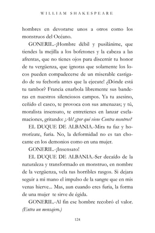 WILLIAM SHAKESPEARE



hombres en devorarse unos a otros como los
monstruos del Océano.
   GONERIL.-¡Hombre débil y pusilánime, que
tiendes la mejilla a los bofetones y la cabeza a las
afrentas, que no tienes ojos para discernir tu honor
de tu vergüenza, que ignoras que solamente los lo-
cos pueden compadecerse de un miserable castiga-
do de su fechoría antes que la ejecute! ¿Dónde está
tu tambor? Francia enarbola libremente sus bande-
ras en nuestros silenciosos campos. Ya tu asesino,
ceñido el casco, te provoca con sus amenazas; y tú,
moralista insensato, te entretienes en lanzar excla-
maciones, gritando: ¡Ah! ¿por qué viene Contra nosotros?
   EL DUQUE DE ALBANIA.-Mira tu faz y ho-
rrorízate, furia. No, la deformidad no es tan cho-
cante en los demonios como en una mujer.
   GONERIL.-¡Insensato!
   EL DUQUE DE ALBANIA.-Ser decaído de la
naturaleza y transformado en monstruo, en nombre
de la vergüenza, vela tus horribles rasgos. Si dejara
seguir a mi mano el impulso de la sangre que en mis
venas hierve... Mas, aun cuando eres furia, la forma
de una mujer te sirve de égida.
   GONERIL.-Al fin ese hombre recobró el valor.
(Entra un mensajero.)
                          124
 