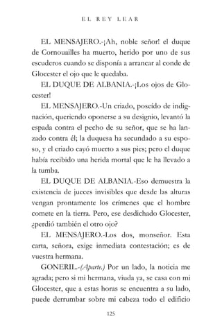 EL   REY       LEAR



    EL MENSAJERO.-¡Ah, noble señor! el duque
de Cornouailles ha muerto, herido por uno de sus
escuderos cuando se disponía a arrancar al conde de
Glocester el ojo que le quedaba.
    EL DUQUE DE ALBANIA.-¡Los ojos de Glo-
cester!
    EL MENSAJERO.-Un criado, poseído de indig-
nación, queriendo oponerse a su designio, levantó la
espada contra el pecho de su señor, que se ha lan-
zado contra él; la duquesa ha secundado a su espo-
so, y el criado cayó muerto a sus pies; pero el duque
había recibido una herida mortal que le ha llevado a
la tumba.
    EL DUQUE DE ALBANIA.-Eso demuestra la
existencia de jueces invisibles que desde las alturas
vengan prontamente los crímenes que el hombre
comete en la tierra. Pero, ese desdichado Glocester,
¿perdió también el otro ojo?
    EL MENSAJERO.-Los dos, monseñor. Esta
carta, señora, exige inmediata contestación; es de
vuestra hermana.
    GONERIL.-(Aparte.) Por un lado, la noticia me
agrada; pero si mi hermana, viuda ya, se casa con mi
Glocester, que a estas horas se encuentra a su lado,
puede derrumbar sobre mi cabeza todo el edificio
                         125
 