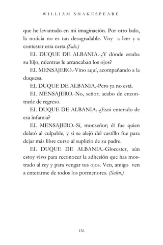 WILLIAM SHAKESPEARE



que he levantado en mi imaginación. Por otro lado,
la noticia no es tan desagradable. Voy a leer y a
contestar esta carta.(Sale.)
   EL DUQUE DE ALBANIA.-¿Y dónde estaba
su hijo, mientras le arrancaban los ojos?
   EL MENSAJERO.-Vino aquí, acompañando a la
duquesa.
   EL DUQUE DE ALBANIA.-Pero ya no está.
   EL MENSAJERO.-No, señor; acabo de encon-
trarle de regreso.
   EL DUQUE DE ALBANIA.-¿Está enterado de
esa infamia?
   EL MENSAJERO.-Sí, monseñor; él fue quien
delató al culpable, y si se alejó del castillo fue para
dejar más libre curso al suplicio de su padre.
   EL DUQUE DE ALBANIA.-Glocester, aún
estoy vivo para reconocer la adhesión que has mos-
trado al rey y para vengar tus ojos. Ven, amigo ven
a enterarme de todos los pormenores. (Salen.)




                          126
 