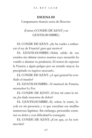 EL   REY      LEAR



               ESCENA III
      Campamento francés cerca de Douvres

        (Entran el CONDE DE KENT y un
               GENTILHOMBRE)

   EL CONDE DE KENT.-¿Se ha vuelto a embar-
car el rey de Francia? ¿por qué motivo?
   EL GENTILHOMBRE.-Había salido de sus
estados sin ultimar ciertos asuntos cuyo recuerdo ha
venido a alarmar su prudencia. El temor de exponer
la Francia a algún peligro por un retardo mayor, ha
precipitado su regreso necesario.
   EL CONDE DE KENT.-¿A qué general ha con-
fiado el mando?
   EL GENTILHOMBRE.-Al mariscal de Francia,
monseñor Le Fer.
   EL CONDE DE KENT.-Al leer mi carta la rei-
na ¿ha dado muestras de dolor?
   EL GENTILHOMBRE.-Sí, señor; la tomó, le-
yola en mi presencia y vi que surcaban sus mejillas
numerosas lágrimas. Sin embargo, procuraba conte-
ner su dolor y con dificultad lo conseguía.
   EL CONDE DE KENT.-¿Con que, se ha con-
movido?
                        127
 