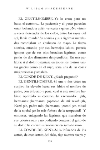 WILLIAM SHAKESPEARE



   EL GENTILHOMBRE.-Ya lo creo; pero no
hasta el extremo... La paciencia y el pesar parecían
estar luchando a quién vencería a quien. ¿No visteis
a veces descender de los cielos, entre los rayos del
sol, lluvia rosada? Su sonrisa y sus lágrimas mezcla-
das recordaban un chubasco de mayo. La tierna
sonrisa, errando por sus bermejos labios, parecía
ignorar que de sus ojos brotaban lágrimas, como
perlas de dos diamantes desprendidos. En una pa-
labra: si el dolor ostentase en todos los rostros tan-
tas gracias como en el suyo, sería una de las cosas
más preciosas y amables.
   EL CONDE DE KENT.-¿Nada preguntó?
   EL GENTILHOMBRE.-Sí; una o dos veces un
suspiro ha elevado hasta sus labios el nombre de
padre, con esfuerzo y pena, cual si este nombre hu-
biese oprimido su corazón; ha exclamado: “¡Ah,
hermanas! ¡hermanas! ¡oprobio de mi sexo! ¡ah,
Kent! ¡ah, padre mío! ¡hermanas! ¡cómo! ¡en mitad
de la noche! ¡en lo más furioso de la tempestad!” Y
entonces, enjugando las lágrimas que manaban de
sus celestes ojos y no pudiendo contener el grito de
su dolor, ha corrido a encerrarse en su habitación.
   EL CONDE DE KENT.-Sí, la influencia de los
astros, de esos astros del cielo, rige nuestra suerte y
                          128
 