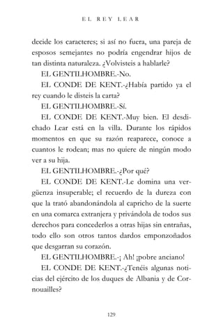 EL   REY       LEAR



decide los caracteres; si así no fuera, una pareja de
esposos semejantes no podría engendrar hijos de
tan distinta naturaleza. ¿Volvisteis a hablarle?
   EL GENTILHOMBRE.-No.
   EL CONDE DE KENT.-¿Había partido ya el
rey cuando le disteis la carta?
   EL GENTILHOMBRE.-Sí.
   EL CONDE DE KENT.-Muy bien. El desdi-
chado Lear está en la villa. Durante los rápidos
momentos en que su razón reaparece, conoce a
cuantos le rodean; mas no quiere de ningún modo
ver a su hija.
   EL GENTILHOMBRE.-¿Por qué?
   EL CONDE DE KENT.-Le domina una ver-
güenza insuperable; el recuerdo de la dureza con
que la trató abandonándola al capricho de la suerte
en una comarca extranjera y privándola de todos sus
derechos para concederlos a otras hijas sin entrañas,
todo ello son otros tantos dardos emponzoñados
que desgarran su corazón.
   EL GENTILHOMBRE.-¡ Ah! ¡pobre anciano!
   EL CONDE DE KENT.-¿Tenéis algunas noti-
cias del ejército de los duques de Albania y de Cor-
nouailles?


                         129
 