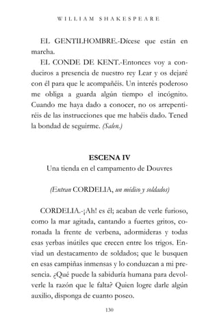 WILLIAM SHAKESPEARE



    EL GENTILHOMBRE.-Dícese que están en
marcha.
    EL CONDE DE KENT.-Entonces voy a con-
duciros a presencia de nuestro rey Lear y os dejaré
con él para que le acompañéis. Un interés poderoso
me obliga a guarda algún tiempo el incógnito.
Cuando me haya dado a conocer, no os arrepenti-
réis de las instrucciones que me habéis dado. Tened
la bondad de seguirme. (Salen.)



                  ESCENA IV
     Una tienda en el campamento de Douvres

      (Entran CORDELIA, un médico y soldados)

   CORDELIA.-¡Ah! es él; acaban de verle furioso,
como la mar agitada, cantando a fuertes gritos, co-
ronada la frente de verbena, adormideras y todas
esas yerbas inútiles que crecen entre los trigos. En-
viad un destacamento de soldados; que le busquen
en esas campiñas inmensas y lo conduzcan a mi pre-
sencia. ¿Qué puede la sabiduría humana para devol-
verle la razón que le falta? Quien logre darle algún
auxilio, disponga de cuanto poseo.
                         130
 