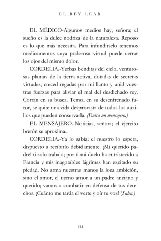 EL   REY       LEAR



    EL MÉDICO-Algunos medios hay, señora; el
sueño es la dulce nodriza de la naturaleza. Reposo
es lo que más necesita. Para infundírselo tenemos
medicamentos cuya poderosa virtud puede cerrar
los ojos del mismo dolor.
    CORDELIA.-Yerbas benditas del cielo, venturo-
sas plantas de la tierra activa, dotadas de secretas
virtudes, creced regadas por mi llanto y unid vues-
tras fuerzas para aliviar el mal del desdichado rey.
Corran en su busca. Temo, en su desenfrenado fu-
ror, se quite una vida desprovista de todos los auxi-
lios que pueden conservarla. (Entra un mensajero.)
    EL MENSAJERO.-Noticias, señora; el ejército
bretón se aproxima..
    CORDELIA.-Ya lo sabía; el nuestro lo espera,
dispuesto a recibirlo debidamente. ¡Mi querido pa-
dre! ti solo trabajo; por ti mi duelo ha entristecido a
Francia y mis inagotables lágrimas han excitado su
piedad. No arma nuestras manos la loca ambición,
sino el amor, el tierno amor a un padre anciano y
querido; vamos a combatir en defensa de tus dere-
chos. ¡Cuánto me tarda el verte y oír tu voz! (Salen.)




                          131
 