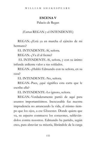 WILLIAM SHAKESPEARE



                    ESCENA V
                  Palacio de Regan

      (Entran REGAN y el INTENDENTE)

   REGAN.-¿Está ya en marcha el ejército de mi
hermano?
   EL INTENDENTE.-Sí, señora.
   REGAN.-¿Va él al frente?
    EL INTENDENTE.-Sí, señora, y con su ánimo
infunde ardiente valor a sus soldados.
   REGAN.-¿Habló Edmundo con tu señora, en su
casa?
   EL INTENDENTE.-No, señora.
   REGAN.-Pues, ¿qué significa esta carta que le
escribe ella?
   EL INTENDENTE.-Lo ignoro, señora.
   REGAN.-Verdaderamente partió de aquí para
asuntos importantísimos. Inexcusable fue nuestra
imprudencia no arrancando la vida, al mismo tiem-
po que los ojos, a ese Glocester. Donde quiera que
va, su aspecto conmueve los corazones, subleván-
dolos contra nosotros. Edmundo ha partido, según
creo, para abreviar su miseria, librándole de la carga


                         132
 