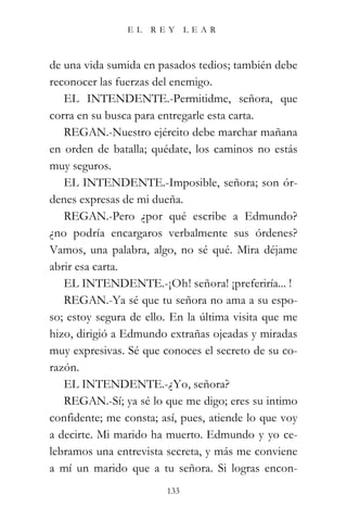 EL   REY      LEAR



de una vida sumida en pasados tedios; también debe
reconocer las fuerzas del enemigo.
   EL INTENDENTE.-Permitidme, señora, que
corra en su busca para entregarle esta carta.
   REGAN.-Nuestro ejército debe marchar mañana
en orden de batalla; quédate, los caminos no estás
muy seguros.
   EL INTENDENTE.-Imposible, señora; son ór-
denes expresas de mi dueña.
   REGAN.-Pero ¿por qué escribe a Edmundo?
¿no podría encargaros verbalmente sus órdenes?
Vamos, una palabra, algo, no sé qué. Mira déjame
abrir esa carta.
   EL INTENDENTE.-¡Oh! señora! ¡preferiría... !
   REGAN.-Ya sé que tu señora no ama a su espo-
so; estoy segura de ello. En la última visita que me
hizo, dirigió a Edmundo extrañas ojeadas y miradas
muy expresivas. Sé que conoces el secreto de su co-
razón.
   EL INTENDENTE.-¿Yo, señora?
   REGAN.-Sí; ya sé lo que me digo; eres su intimo
confidente; me consta; así, pues, atiende lo que voy
a decirte. Mi marido ha muerto. Edmundo y yo ce-
lebramos una entrevista secreta, y más me conviene
a mí un marido que a tu señora. Si logras encon-
                        133
 