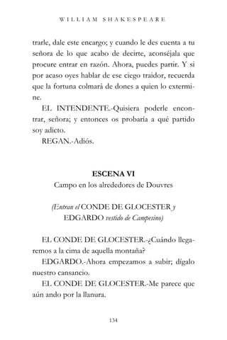 WILLIAM SHAKESPEARE



trarle, dale este encargo; y cuando le des cuenta a tu
señora de lo que acabo de decirte, aconséjala que
procure entrar en razón. Ahora, puedes partir. Y si
por acaso oyes hablar de ese ciego traidor, recuerda
que la fortuna colmará de dones a quien lo extermi-
ne.
    EL INTENDENTE.-Quisiera poderle encon-
trar, señora; y entonces os probaría a qué partido
soy adicto.
    REGAN.-Adiós.



                 ESCENA VI
       Campo en los alrededores de Douvres

      (Entran el CONDE DE GLOCESTER y
          EDGARDO vestido de Campesino)

   EL CONDE DE GLOCESTER.-¿Cuándo llega-
remos a la cima de aquella montaña?
   EDGARDO.-Ahora empezamos a subir; dígalo
nuestro cansancio.
   EL CONDE DE GLOCESTER.-Me parece que
aún ando por la llanura.


                         134
 