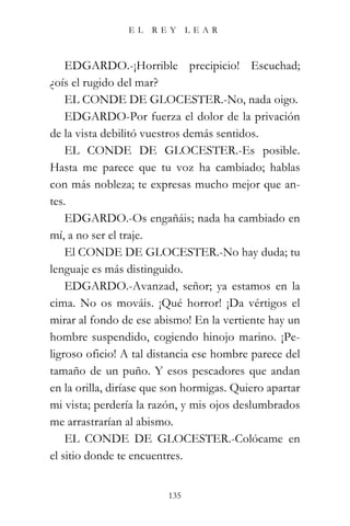 EL    REY      LEAR



    EDGARDO.-¡Horrible precipicio! Escuchad;
¿oís el rugido del mar?
    EL CONDE DE GLOCESTER.-No, nada oigo.
    EDGARDO-Por fuerza el dolor de la privación
de la vista debilitó vuestros demás sentidos.
    EL CONDE DE GLOCESTER.-Es posible.
Hasta me parece que tu voz ha cambiado; hablas
con más nobleza; te expresas mucho mejor que an-
tes.
    EDGARDO.-Os engañáis; nada ha cambiado en
mí, a no ser el traje.
    El CONDE DE GLOCESTER.-No hay duda; tu
lenguaje es más distinguido.
    EDGARDO.-Avanzad, señor; ya estamos en la
cima. No os mováis. ¡Qué horror! ¡Da vértigos el
mirar al fondo de ese abismo! En la vertiente hay un
hombre suspendido, cogiendo hinojo marino. ¡Pe-
ligroso oficio! A tal distancia ese hombre parece del
tamaño de un puño. Y esos pescadores que andan
en la orilla, diríase que son hormigas. Quiero apartar
mi vista; perdería la razón, y mis ojos deslumbrados
me arrastrarían al abismo.
    EL CONDE DE GLOCESTER.-Colócame en
el sitio donde te encuentres.


                         135
 