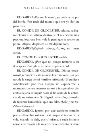 WILLIAM SHAKESPEARE



   EDGARDO.-Dadme la mano; ya estáis a un pie
del borde. Por nada del mundo quisiera yo dar un
paso más.
   EL CONDE DE GLOCESTER.-Ahora, suélta-
me. Toma este bolsillo; dentro de él se encierra una
preciosa joya que bien vale la pena que la acepte un
pobre. Aléjate, despídete de mí; déjame solo.
   EDGARDO(fingiendo retirarse).-Adiós, mi buen
señor.
   EL CONDE DE GLOCESTER.-Adiós.
   EDGARDO.-¿Por qué no pongo término a su
desesperación? ¡ah! si así obro es para curarle.
   EL CONDE DE GLOCESTER.-¡Dioses pode-
rosos! ¡renuncio a este mundo libertándome, sin pe-
sar, de la carga de mi horrible infortunio! Si pudiese
sobrellevarlo por más tiempo sin exponerme a
murmurar contra vuestros santos e insuperables de-
cretos dejaría extinguir hasta el fin resto de la antor-
cha de mi existencia. Si Edgardo vive aún, colmadle
de favores; bendecidle; que sea feliz. (Salta y cae ten-
dido en la llanura.)
   EDGARDO.-Ignoro por qué capricho extraño
puede el hombre robarse a sí propio el tesoro de la
vida, cuando la vida, por sí misma, a cada instante
corre a entregarse a la muerte. Si se encontrara don-
                          136
 
